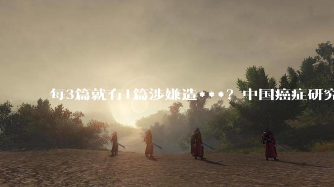 每3篇就有1篇涉嫌造***？中国癌症研究遭遇“最大规模”质疑_论文_标记_期刊